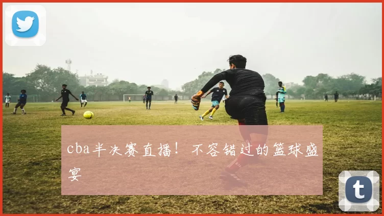 cba半决赛直播！不容错过的篮球盛宴