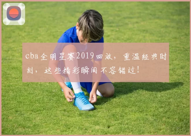cba全明星赛2019回放,重温经典时刻,这些精彩瞬间不容错过!