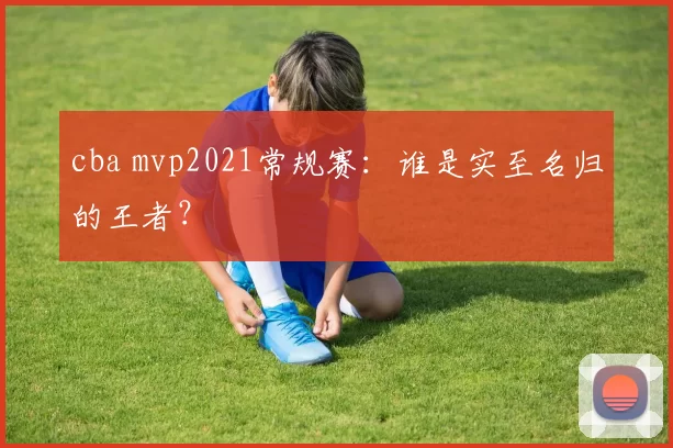 cba mvp2021常规赛：谁是实至名归的王者？