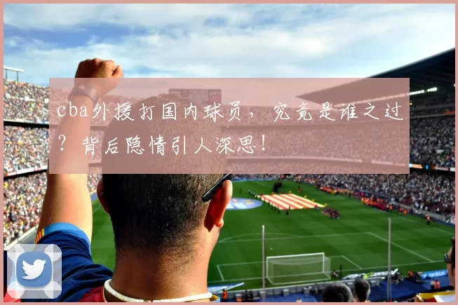 cba外援打国内球员，究竟是谁之过？背后隐情引人深思！