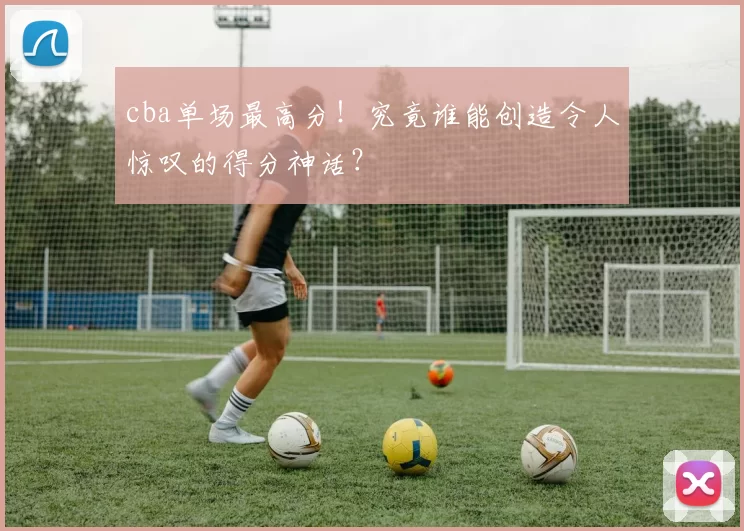 cba单场最高分！究竟谁能创造令人惊叹的得分神话？
